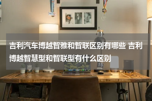 吉利汽车博越智雅和智联区别有哪些 吉利博越智慧型和智联型有什么区别