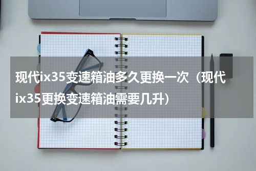 现代ix35变速箱油多久更换一次（现代ix35更换变速箱油需要几升）
