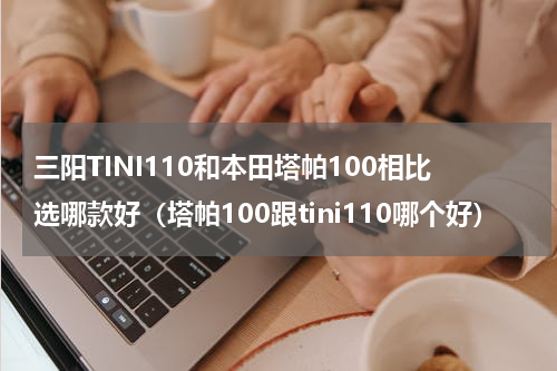 三阳TINI110和本田塔帕100相比选哪款好（塔帕100跟tini110哪个好）
