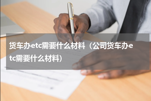 货车办etc需要什么材料(公司货车办etc需要什么材料)
