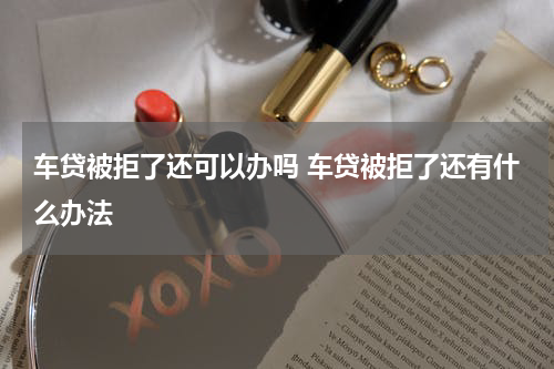 车贷被拒了还可以办吗 车贷被拒了还有什么办法