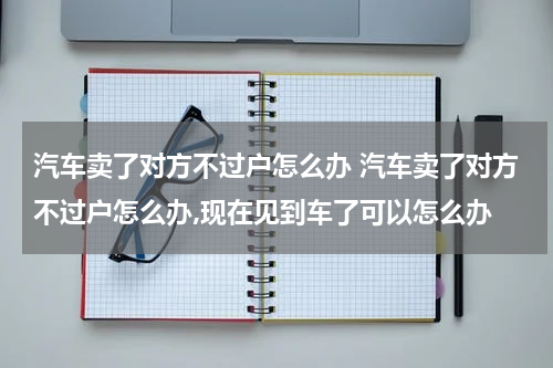 汽车卖了对方不过户怎么办 汽车卖了对方不过户怎么办,现在见到车了可以怎么办