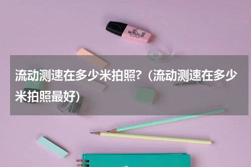 流动测速在多少米拍照?（流动测速在多少米拍照最好）
