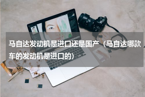 马自达发动机是进口还是国产(马自达哪款车的发动机是进口的)