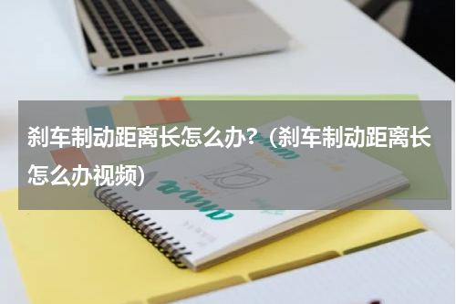 刹车制动距离长怎么办?（刹车制动距离长怎么办视频）