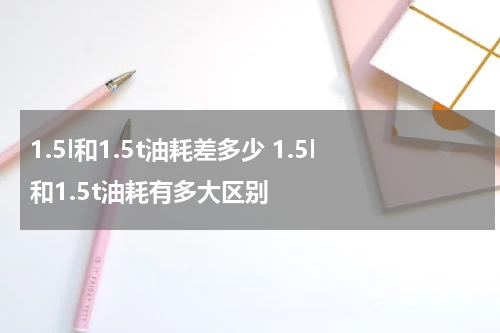 1.5l和1.5t油耗差多少 1.5l和1.5t油耗有多大区别