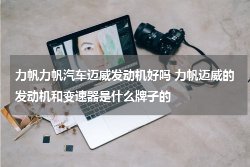 力帆力帆汽车迈威发动机好吗 力帆迈威的发动机和变速器是什么牌子的