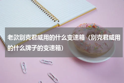 老款别克君威用的什么变速箱(别克君威用的什么牌子的变速箱)