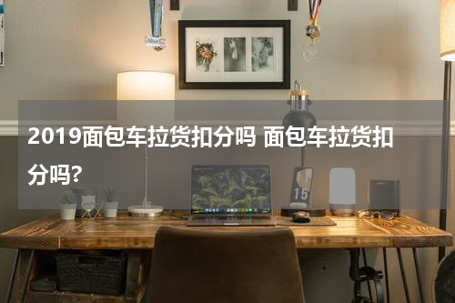 2019面包车拉货扣分吗 面包车拉货扣分吗?