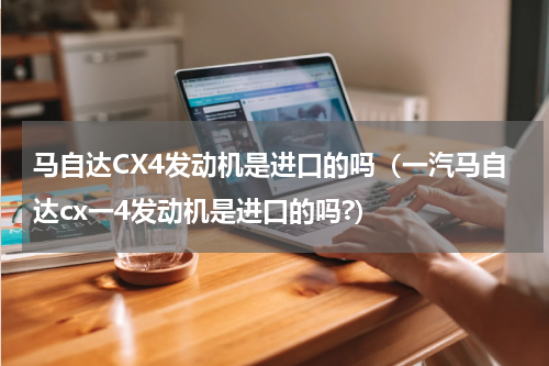 马自达CX4发动机是进口的吗（一汽马自达cx一4发动机是进口的吗?）