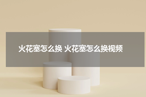 火花塞怎么换 火花塞怎么换视频