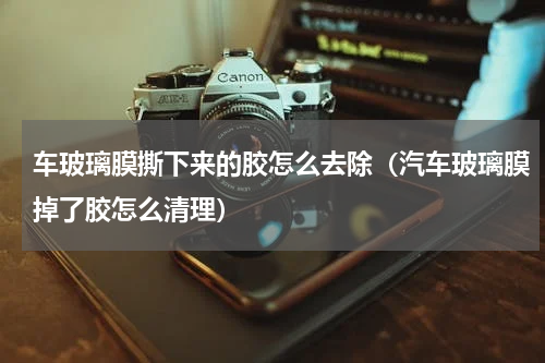 车玻璃膜撕下来的胶怎么去除（汽车玻璃膜掉了胶怎么清理）