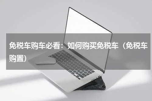 免税车购车必看：如何购买免税车（免税车购置）