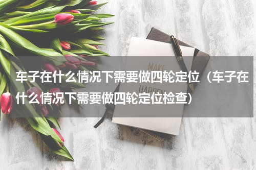 车子在什么情况下需要做四轮定位（车子在什么情况下需要做四轮定位检查）