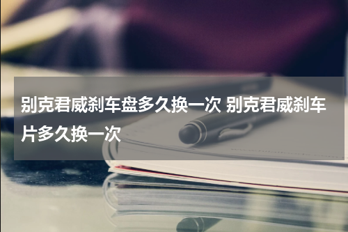 别克君威刹车盘多久换一次 别克君威刹车片多久换一次