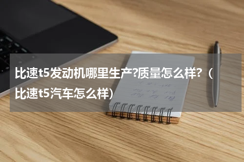 比速t5发动机哪里生产?质量怎么样?（比速t5汽车怎么样）