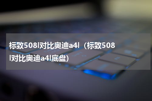 标致508l对比奥迪a4l（标致508l对比奥迪a4l底盘）