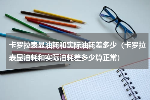 卡罗拉表显油耗和实际油耗差多少（卡罗拉表显油耗和实际油耗差多少算正常）