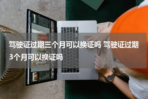 驾驶证过期三个月可以换证吗 驾驶证过期3个月可以换证吗