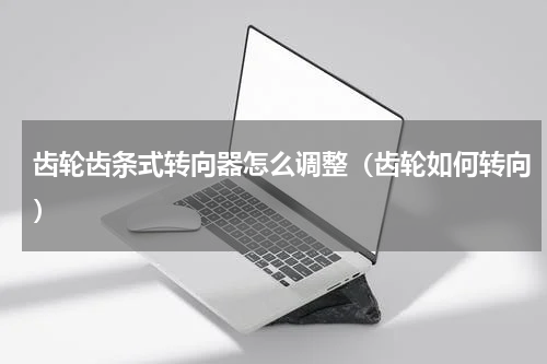 齿轮齿条式转向器怎么调整（齿轮如何转向）