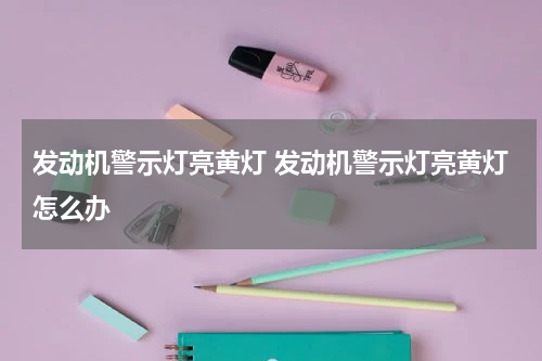发动机警示灯亮黄灯 发动机警示灯亮黄灯怎么办