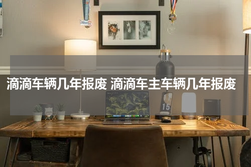 滴滴车辆几年报废 滴滴车主车辆几年报废