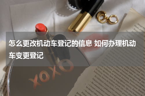 怎么更改机动车登记的信息 如何办理机动车变更登记