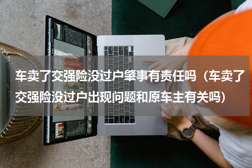 车卖了交强险没过户肇事有责任吗（车卖了交强险没过户出现问题和原车主有关吗）