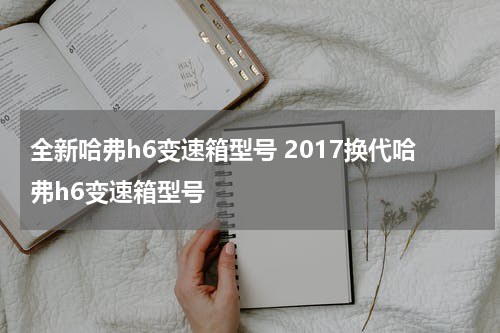 全新哈弗h6变速箱型号 2017换代哈弗h6变速箱型号