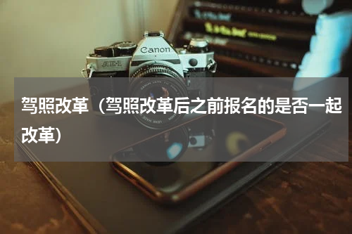 驾照改革（驾照改革后之前报名的是否一起改革）