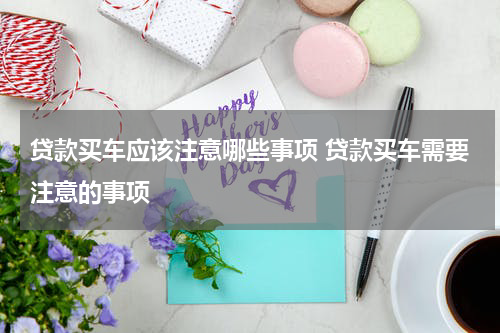 贷款买车应该注意哪些事项 贷款买车需要注意的事项