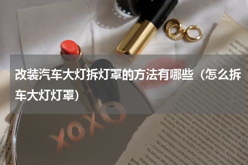 改装汽车大灯拆灯罩的方法有哪些（怎么拆车大灯灯罩）