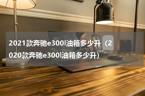 2021款奔驰e300l油箱多少升（2020款奔驰e300l油箱多少升）