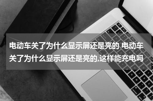 电动车关了为什么显示屏还是亮的 电动车关了为什么显示屏还是亮的,这样能充电吗