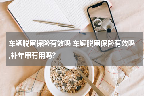 车辆脱审保险有效吗 车辆脱审保险有效吗,补年审有用吗?