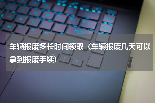 车辆报废多长时间领取（车辆报废几天可以拿到报废手续）