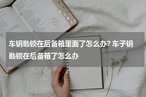 车钥匙锁在后备箱里面了怎么办? 车子钥匙锁在后备箱了怎么办
