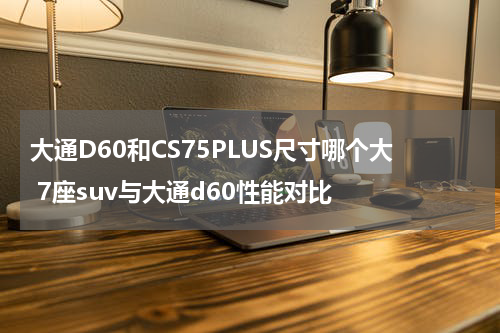 大通D60和CS75PLUS尺寸哪个大 7座suv与大通d60性能对比