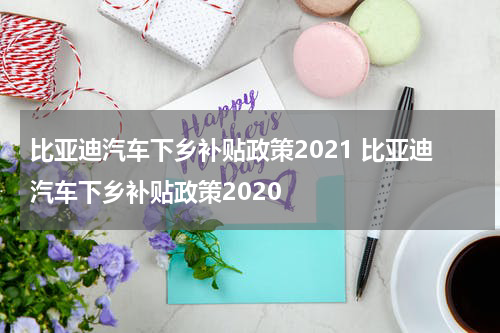 比亚迪汽车下乡补贴政策2021 比亚迪汽车下乡补贴政策2020