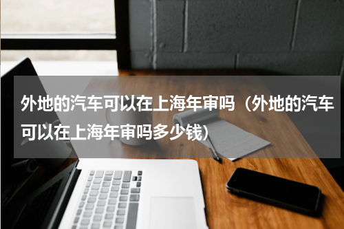 外地的汽车可以在上海年审吗（外地的汽车可以在上海年审吗多少钱）