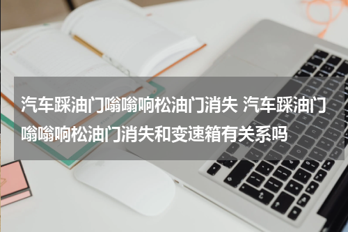 汽车踩油门嗡嗡响松油门消失 汽车踩油门嗡嗡响松油门消失和变速箱有关系吗