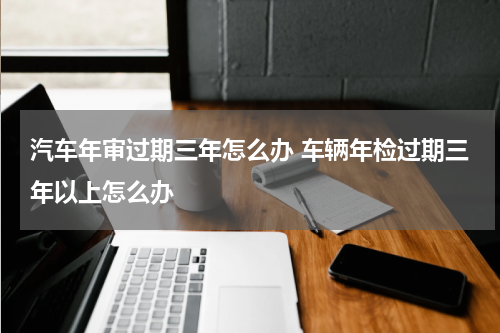 汽车年审过期三年怎么办 车辆年检过期三年以上怎么办