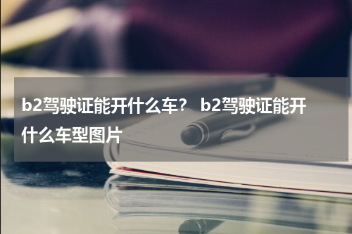 b2驾驶证能开什么车？ b2驾驶证能开什么车型图片