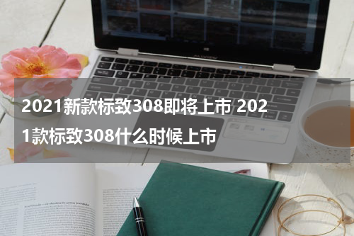 2021新款标致308即将上市 2021款标致308什么时候上市