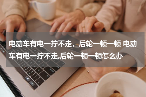 电动车有电一拧不走，后轮一顿一顿 电动车有电一拧不走,后轮一顿一顿怎么办