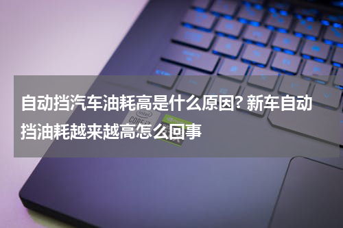 自动挡汽车油耗高是什么原因? 新车自动挡油耗越来越高怎么回事