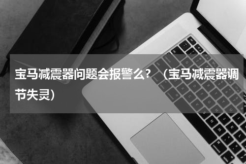 宝马减震器问题会报警么？（宝马减震器调节失灵）