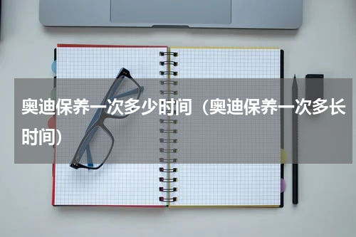 奥迪保养一次多少时间（奥迪保养一次多长时间）