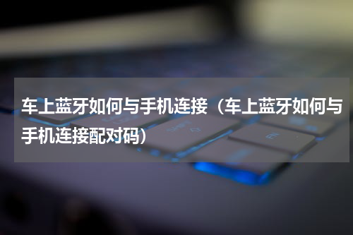 车上蓝牙如何与手机连接(车上蓝牙如何与手机连接配对码)
