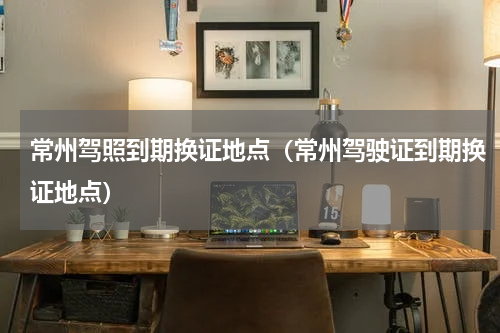 常州驾照到期换证地点（常州驾驶证到期换证地点）